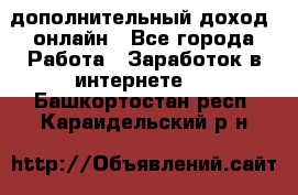 дополнительный доход  онлайн - Все города Работа » Заработок в интернете   . Башкортостан респ.,Караидельский р-н